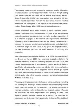 Impacts of Corporate Website on Organizational Customers


Progressively, customers and prospective customers acquire information
about organizations via their corporate websites more than through reading
their printed materials. According to the website effectiveness experts,
Bowen Craggs & Co. (2009), many organizations have recognized this fact,
but they need to concentrate more on this ‘best-valued’ medium. This has
necessitated the investigation of the impacts of this acclaimed ‘best-valued’
medium (Bowen Craggs & Co., 2009) on organizational customers.

Several researchers have made attempts to define corporate website.
Owyang (2007) sees corporate website as a domain where a customer or
prospective customer can access more information about an organization. It
is a collection of pages on the Internet with organizational information
available to target or existing customers via the Internet. Silk et al (2001)
proposed that corporate website is an organization’s major contact point with
its customers. Singh and Dalal (1999. p. 92) opined that corporate website,
just like advertising, performs the basic functions of informing and
persuading.

Many other researchers including McMillan et al (2003), Lynn et al (2002)
and Bruner and Kumar (2000) have examined corporate website in the
context of advertising on the web. According to Warren and Mark (2003), The
Internet via website serves as an advertising medium and Public Relation
tool. It helps with sales and promotion and aids the effort of personal selling.
However, the study and use of corporate website should go beyond
associating it with the limited attributes of the traditional media to realising its
ability to go the extra mile of engaging consumers and aiding business deals
(McMillan et al, 2003. p. 4).

This study scrutinizes corporate website as an online advertising, marketing
and branding tool. The major essence however lies in investigating the end
effects corporate website has on consumers. The approach is aimed at
making organizations realize and consider how corporate website influences
the consumers that these organizations exist primarily to serve. This
research portrays corporate website as a medium that promotes an
organization and its brands while bypassing the limitations of the traditional


Frederick ODUTOLA Jr. (0814691)                                     September, 2009
                                       17
 