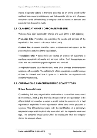 Impacts of Corporate Website on Organizational Customers


   media. Corporate website is therefore dissected as an online brand builder
   and business-customer relationship tool that contacts, informs and influences
   customers while differentiating a company and its brands of services and
   products from those of its rivals.

2.1 CLASSIFICATION OF CORPORATE WEBSITE

   Websites have been classified by Warren and Mark (2003. p. 591-592) into:

   Promotion Site: Promotion site promotes the goods and services of the
   organization it represents or those of its third party.

   Content Site: A content site offers news, entertainment and support for the
   public relations activities of the organization.

   Transaction Site: A transaction site creates an avenue for customers to
   purchase organizational goods and services online. Such transactions are
   aided with secured online payment systems and services.

   A corporate website could fall into one, more or all of these aforementioned
   categories of a website. The category to which a corporate website belongs
   dictates its content and how it goes on to establish an organizational-
   customer relationship.

2.2 OUTSTANDING AND OUTSMARTING COMPETITORS

   Unique Corporate Image

   Considering that every organization exists within a competitive environment
   (Beynon-Davis, 2004. p 51), there is a huge need for an organization to be
   differentiated from another in order to avoid losing its customers to a rival
   organization especially if such organization offers very similar products or
   services. This differentiation begins with the identification of a company’s
   corporate image which is physically associated with its corporate name and
   logo. This corporate image goes further to encapsulate what the company
   stands for amongst others.




   Frederick ODUTOLA Jr. (0814691)                               September, 2009
                                          18
 