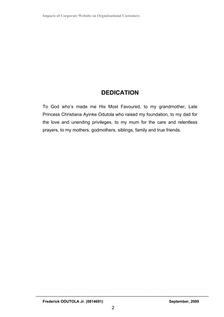 Impacts of Corporate Website on Organizational Customers




                                 DEDICATION

To God who’s made me His Most Favoured, to my grandmother, Late
Princess Christiana Ayinke Odutola who raised my foundation, to my dad for
the love and unending privileges, to my mum for the care and relentless
prayers, to my mothers, godmothers, siblings, family and true friends.




Frederick ODUTOLA Jr. (0814691)                                September, 2009
                                       2
 