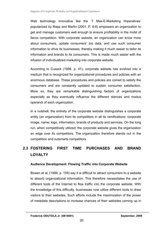 Impacts of Corporate Website on Organizational Customers


   Web technology innovative like the ‘7 Max-E-Marketing Imperatives’
   popularized by Rapp and Martin (2001. P. 6-8) empowers an organization to
   get and manage customers well enough to ensure profitability in the midst of
   fierce competition. With corporate website, an organization can know more
   about consumers, update consumers’ bio data, and use such consumer
   information to drive its businesses, thereby making it much easier to tailor its
   information and brands to its consumers. This is made much easier with the
   infusion of individualized marketing into corporate website.

   According to Cusack (1998. p. 41), corporate website has evolved into a
   medium that is recognized for organizational procedures and policies with an
   enormous database. These procedures and policies are coined to satisfy the
   consumers and are constantly updated to sustain consumer satisfaction.
   More so, they are remarkable distinguishing factors of organizations
   especially as they eventually influence the different stances and modus
   operandi of each organization.

   In a nutshell, the entirety of the corporate website distinguishes a corporate
   entity (an organization) from its competitors in all its ramifications: corporate
   image, name, logo, information, brands of products and services. On the long
   run, when competitively utilized, the corporate website gives the organization
   an edge over its competitors. The organization therefore stands out in the
   competition and outsmarts competitors.

2.3 FOSTERING           FIRST        TIME       PURCHASES         AND     BRAND
   LOYALTY

   Audience Development: Flowing Traffic into Corporate Website

   Bowen et al, (1999, p. 159) say it is difficult to attract consumers to a website
   to absorb organizational information. This therefore necessitates the use of
   different tools of the Internet to flow traffic into the corporate website. With
   the knowledge of this difficulty, businesses now utilize different tools to draw
   visitors to their websites. Such efforts include the maximization of the power
   of metadata descriptions to increase chances of their websites coming up in



   Frederick ODUTOLA Jr. (0814691)                                   September, 2009
                                          20
 