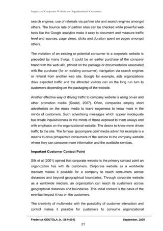 Impacts of Corporate Website on Organizational Customers


search engines, use of referrals via partner site and search engines amongst
others. The bounce rate of partner sites can be checked while powerful web
tools like the Google analytics make it easy to document and measure traffic
level and sources, page views, clicks and duration spent on pages amongst
others.

The visitation of an existing or potential consumer to a corporate website is
preceded by many things. It could be an earlier purchase of the company
brand with the web URL printed on the package or documentation associated
with the purchase (for an existing consumer), navigation via search engines
or referral from another web site. Google for example, aids organizations
drive expected traffic and the attracted visitors can on the long run turn to
customers depending on the packaging of the website.

Another effective way of driving traffic to company website is using on-air and
other promotion media (Goetzl, 2007). Often, companies employ short
advertorials on the mass media to leave eagerness to know more in the
minds of customers. Such advertising messages which appear inadequate
but create inquisitiveness in the minds of those exposed to them always end
with emphasis on the organizational website. The desire to know more drives
traffic to the site. The famous ‘gocompare.com’ media advert for example is a
means to drive prospective consumers of the service to the company website
where they can consume more information and the available services.

Important Customer Contact Point

Silk et al (2001) opined that corporate website is the primary contact point an
organization has with its customers. Corporate website as a worldwide
medium makes it possible for a company to reach consumers across
distances and beyond geographical boundaries. Through corporate website
as a worldwide medium, an organization can reach its customers across
geographical distances and boundaries. This initial contact is the basis of the
eventual impact it has on the customers.

The creativity of multimedia with the possibility of customer interaction and
control makes it possible for customers to consume organizational


Frederick ODUTOLA Jr. (0814691)                                 September, 2009
                                       21
 