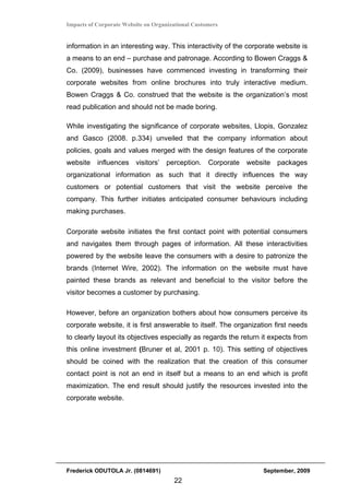 Impacts of Corporate Website on Organizational Customers


information in an interesting way. This interactivity of the corporate website is
a means to an end – purchase and patronage. According to Bowen Craggs &
Co. (2009), businesses have commenced investing in transforming their
corporate websites from online brochures into truly interactive medium.
Bowen Craggs & Co. construed that the website is the organization’s most
read publication and should not be made boring.

While investigating the significance of corporate websites, Llopis, Gonzalez
and Gasco (2008. p.334) unveiled that the company information about
policies, goals and values merged with the design features of the corporate
website influences       visitors’ perception. Corporate website packages
organizational information as such that it directly influences the way
customers or potential customers that visit the website perceive the
company. This further initiates anticipated consumer behaviours including
making purchases.

Corporate website initiates the first contact point with potential consumers
and navigates them through pages of information. All these interactivities
powered by the website leave the consumers with a desire to patronize the
brands (Internet Wire, 2002). The information on the website must have
painted these brands as relevant and beneficial to the visitor before the
visitor becomes a customer by purchasing.

However, before an organization bothers about how consumers perceive its
corporate website, it is first answerable to itself. The organization first needs
to clearly layout its objectives especially as regards the return it expects from
this online investment (Bruner et al, 2001 p. 10). This setting of objectives
should be coined with the realization that the creation of this consumer
contact point is not an end in itself but a means to an end which is profit
maximization. The end result should justify the resources invested into the
corporate website.




Frederick ODUTOLA Jr. (0814691)                                   September, 2009
                                       22
 