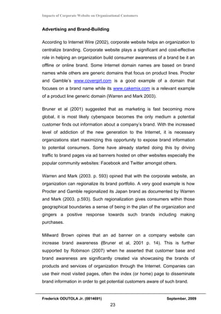 Impacts of Corporate Website on Organizational Customers


Advertising and Brand-Building

According to Internet Wire (2002), corporate website helps an organization to
centralize branding. Corporate website plays a significant and cost-effective
role in helping an organization build consumer awareness of a brand be it an
offline or online brand. Some Internet domain names are based on brand
names while others are generic domains that focus on product lines. Procter
and Gamble’s www.covergirl.com is a good example of a domain that
focuses on a brand name while its www.cakemix.com is a relevant example
of a product line generic domain (Warren and Mark 2003).

Bruner et al (2001) suggested that as marketing is fast becoming more
global, it is most likely cyberspace becomes the only medium a potential
customer finds out information about a company’s brand. With the increased
level of addiction of the new generation to the Internet, it is necessary
organizations start maximizing this opportunity to expose brand information
to potential consumers. Some have already started doing this by driving
traffic to brand pages via ad banners hosted on other websites especially the
popular community websites: Facebook and Twitter amongst others.

Warren and Mark (2003. p. 593) opined that with the corporate website, an
organization can regionalize its brand portfolio. A very good example is how
Procter and Gamble regionalized its Japan brand as documented by Warren
and Mark (2003. p.593). Such regionalization gives consumers within those
geographical boundaries a sense of being in the plan of the organization and
gingers a positive response towards such brands including making
purchases.

Millward Brown opines that an ad banner on a company website can
increase brand awareness (Bruner et al, 2001 p. 14). This is further
supported by Robinson (2007) when he asserted that customer base and
brand awareness are significantly created via showcasing the brands of
products and services of organization through the Internet. Companies can
use their most visited pages, often the index (or home) page to disseminate
brand information in order to get potential customers aware of such brand.


Frederick ODUTOLA Jr. (0814691)                                September, 2009
                                       23
 
