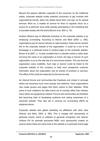 Impacts of Corporate Website on Organizational Customers


Beyond the passive attention expected of the consumer by the traditional
media, corporate website invites potential consumers to get involved with
organizational brands, delve into details about them and sign up for special
services. More so, it creates an avenue for them to regularly return as a
source for a particular issue while actively participating in the marketing that
is bounded closely with the brand (Bruner et al, 2001 p. 16).

Another efficient way of effectively branding on the corporate website is by
employing co-branding. According to Warren and Mark (2003. p. 590),
organizations pay for banner adverts on web browsers; these banner adverts
link to the corporate website of the organization. It could be a link to the
homepage or a particular brand or product page on the corporate website.
Bruner et al (2001. p. 15) also unveiled that in a situation where a visitor does
not know the name of an organization or brand, the logo or banner of such
organization is put on the web site of a more known partner. This can lend the
organization some credibility. Such logo or banner could be linked to the
corporate website of this company to feed such prospective customer
information about the organization and its brands of products or services.
The effect of this could be measured by the bounce rate.

As Internet forums and communities like Facebook and Linked In amongst
others are becoming much more popular and addictive, many organizations
now create groups and pages that direct visitors to their websites. While
some of such visitations are often borne out of curiosity rather than interest,
many others are gingered by interest. Forums and communities are therefore
fast becoming tools of developing audience and raising awareness of a
corporate website. They also aid in carrying out co-branding efforts as
explained above.

Corporate website aids global marketing via affiliations with other sites
(Warren and Mark, 2003. p. 592). This is merged with sponsorship of
particular events, brand or software to generate recognition and referral.
Unilever Plc for example sponsored MSN; such sponsorship creates an
avenue where these are active links to the website or a particular brand page



Frederick ODUTOLA Jr. (0814691)                                   September, 2009
                                       24
 