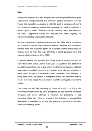 Impacts of Corporate Website on Organizational Customers


Sales

A corporate website that is well designed with marketing considerations gives
a company a strong personality that formulates positive perceptions, ensures
trouble-free navigation, persuades a visitor to reach a conclusion of buying
the company’s service or product and encourages an existing customer to
remain loyal purchasers. This was confirmed by Baker (2009), who examined
the IMRG Capgemini’s survey and deduced that better targeting via
advanced marketing strategies boosts sales.

More so, a customer experience management firm, CRM Metrix, carried out
an 18 month survey on major consumer oriented websites and established
that the more time customers spend on a website and the deeper they get
involved in it, the more the boost of affinity of brand, purchase intent and
value of a lifetime (Internet Wire, 2002).

Corporate website has evolved from aiding in-office transactions into an
online transaction venue. Burner et al (2001. p. 20) stress that consumers
can get whatever they want to buy online. The Internet via business websites
now makes it possible for products and services to be fully paid for online. In
some cases, such product or service is even consumed online. However, in
many more cases, the product is transported to the final consumer and the
service is brought across the consumer or he or she journeys to consume the
service.

This potency of the Web according to Bruner et al (2000. p. 20) is fast
becoming affordable even by small enterprises as they combine promotion
strategies with unique offerings to maximize the profitability of web
marketing. Such aids them in bypassing the limitation of geographical
boundaries of television signals and zip codes amongst others that affect
traditional marketing means.




Frederick ODUTOLA Jr. (0814691)                                 September, 2009
                                       26
 