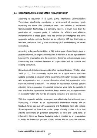 Impacts of Corporate Website on Organizational Customers


2.4 ORGANIZATION-CONSUMER RELATIONSHIP

   According to Bouwman et al (2005. p.41), Information Communication
   Technology significantly contributes to achievement of company goals
   especially the social and commercial ones. The function of Information
   Communication Technology in a company however is much more than the
   publication of company goals; it includes the efficient and effective
   implementation of these goals. This has created an emergence that sees
   corporate website actively function as an effective ICT tool that helps a
   business realize the main goal of maximizing profit while keeping its valued
   consumers.

   According to Beynor-Davis (2004. p. 52), in the quest of reaching its local or
   global customers, an organization requires a mediator to act as a go-between
   between the organization and its customers. Corporate website serves as an
   intermediary that mediates between an organization and its potential and
   existing consumers.

   Some traits of digital media were identified by John Deighton (Chaffey et al,
   2000. p. 17). This inductively depicts that as a digital media, corporate
   website facilitates a situation where customers deliberately instigate contact
   with an organization and consume information about that organization or its
   brand of products or services. This affords an organization hundred percent
   attention from a consumer or potential consumer who visits the website. It
   also enables the organization to collate, keep, monitor and act upon actions
   of a website visitor, who may be an existing consumer or a potential one.

   With the corporate website, a company can effectively deal with customers
   individually. It serves as an organizational information sieving tool as
   feedback forms can pull off suggestions and feedbacks from site visitors.
   Some organizations have their contact page primarily contain a form that
   attracts consumers or potential consumers to type and send texts of
   information. More so, Google Analytics make it possible for an organization
   to study the interaction process of web visitors with its corporate website,




   Frederick ODUTOLA Jr. (0814691)                                September, 2009
                                          27
 