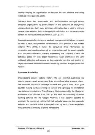 Impacts of Corporate Website on Organizational Customers


thereby helping the organization to discover the cost effective marketing
initiatives online (Google, 2009).

Software firms like Macromedia and NetPerceptions amongst others
empower organizations to study patterns in the behaviour of anonymous
users on their site. Such study generates information that is used to improve
the corporate website, deduce demographics of visitors and personalize web
content for individual users (Bruner et al, 2001. p. 24).

Corporate website functions as a feedback mechanism that helps a company
to effect a rapid and pertinent transformation of its position in the market
(Internet Wire, 2002). It makes the consumers direct interviewees as
complaints and condemnations of an organization and its brands provide
such accurate information, thereby empowering the company to beat the
setbacks posed by long paper researches. Such information are very
unbiased, objective and genuine as they originate from the real existing or
target consumers and solutions could be quickly provided as appropriate and
needed.

Customer Acquisition

Organizations acquire website visitors who are potential customers via
search engines, on-air adverts and links from referral sites amongst others.
The customer acquisition campaign is done with goal at hand. Such goal
could be making purchases; filling out surveys and signing up for promotional
newsletter amongst others. The efficacy of this is measured by the ‘Customer
Acquisition Cost’ (Bruner et al, 2001 p. 11). With the availability of online
tracking software like the Google Analytics, it has become possible to
ascertain the number of visitors that visit particular pages on the corporate
website, and the final online actions performed by each of them especially
filling of forms and making of online transactions.




Frederick ODUTOLA Jr. (0814691)                               September, 2009
                                       28
 