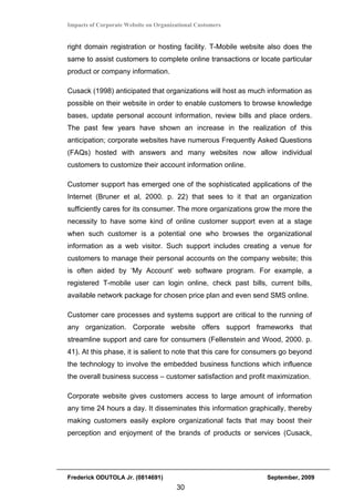 Impacts of Corporate Website on Organizational Customers


right domain registration or hosting facility. T-Mobile website also does the
same to assist customers to complete online transactions or locate particular
product or company information.

Cusack (1998) anticipated that organizations will host as much information as
possible on their website in order to enable customers to browse knowledge
bases, update personal account information, review bills and place orders.
The past few years have shown an increase in the realization of this
anticipation; corporate websites have numerous Frequently Asked Questions
(FAQs) hosted with answers and many websites now allow individual
customers to customize their account information online.

Customer support has emerged one of the sophisticated applications of the
Internet (Bruner et al, 2000. p. 22) that sees to it that an organization
sufficiently cares for its consumer. The more organizations grow the more the
necessity to have some kind of online customer support even at a stage
when such customer is a potential one who browses the organizational
information as a web visitor. Such support includes creating a venue for
customers to manage their personal accounts on the company website; this
is often aided by ‘My Account’ web software program. For example, a
registered T-mobile user can login online, check past bills, current bills,
available network package for chosen price plan and even send SMS online.

Customer care processes and systems support are critical to the running of
any organization. Corporate website offers support frameworks that
streamline support and care for consumers (Fellenstein and Wood, 2000. p.
41). At this phase, it is salient to note that this care for consumers go beyond
the technology to involve the embedded business functions which influence
the overall business success – customer satisfaction and profit maximization.

Corporate website gives customers access to large amount of information
any time 24 hours a day. It disseminates this information graphically, thereby
making customers easily explore organizational facts that may boost their
perception and enjoyment of the brands of products or services (Cusack,




Frederick ODUTOLA Jr. (0814691)                                  September, 2009
                                       30
 
