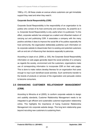 Impacts of Corporate Website on Organizational Customers


  1998 p. 41). All these create an avenue where customers can get immediate
  support they need and when they need it.

  Corporate Social Responsibility (CSR)

  Corporate Social Responsibility is the responsibility of an organization to its
  publics who consist of its host community and consumers. As powerful as it
  is, Corporate Social Responsibility is only useful when it is publicized. To this
  effect, corporate website has emerged as a salient and influential medium of
  carrying out and publicizing CSR. It associates a company with the many
  positive activities it does to improve the social life of its publics especially the
  host community; the organization deliberately publishes such information on
  its corporate website to disseminate them to existing and potential customers
  with an end aim of influencing their decisions especially to patronize.

  According to Llopis et al, (2008. p. 335), the Corporate Social Responsibility
  information on web pages generally depict the social activities of a company
  as regards the society, environment and the customers; organizations make
  use of corresponding information to incorporate CSR on their web pages.
  This is done to make visitors develop likeness for an organization that cares
  enough to input such beneficial social activities. Such sentiments transfer to
  the brands of products or services of the organization and persuade visitors
  to become consumers.


2.5 ENHANCING CUSTOMER RELATIONSHIP MANAGEMENT
  (CRM)

  According to Minocha et al (2005), to conform corporate website to design
  and usability standards, Customer Relationship Management needs to be
  integrated to get efficient and sustainable customer-organization relationship
  online. This highlights the importance of fusing Customer Relationship
  Management into corporate website design. This long term relationship goes
  beyond recruiting new customers to sustaining them.




  Frederick ODUTOLA Jr. (0814691)                                     September, 2009
                                         31
 