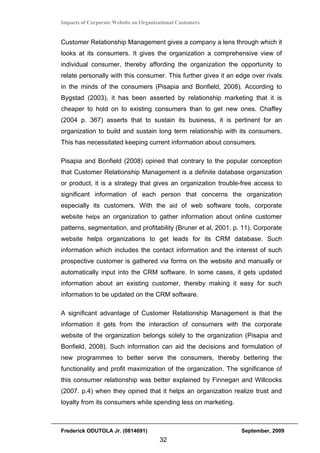 Impacts of Corporate Website on Organizational Customers


Customer Relationship Management gives a company a lens through which it
looks at its consumers. It gives the organization a comprehensive view of
individual consumer, thereby affording the organization the opportunity to
relate personally with this consumer. This further gives it an edge over rivals
in the minds of the consumers (Pisapia and Bonfield, 2008). According to
Bygstad (2003), it has been asserted by relationship marketing that it is
cheaper to hold on to existing consumers than to get new ones. Chaffey
(2004 p. 367) asserts that to sustain its business, it is pertinent for an
organization to build and sustain long term relationship with its consumers.
This has necessitated keeping current information about consumers.

Pisapia and Bonfield (2008) opined that contrary to the popular conception
that Customer Relationship Management is a definite database organization
or product, it is a strategy that gives an organization trouble-free access to
significant information of each person that concerns the organization
especially its customers. With the aid of web software tools, corporate
website helps an organization to gather information about online customer
patterns, segmentation, and profitability (Bruner et al, 2001. p. 11). Corporate
website helps organizations to get leads for its CRM database. Such
information which includes the contact information and the interest of such
prospective customer is gathered via forms on the website and manually or
automatically input into the CRM software. In some cases, it gets updated
information about an existing customer, thereby making it easy for such
information to be updated on the CRM software.

A significant advantage of Customer Relationship Management is that the
information it gets from the interaction of consumers with the corporate
website of the organization belongs solely to the organization (Pisapia and
Bonfield, 2008). Such information can aid the decisions and formulation of
new programmes to better serve the consumers, thereby bettering the
functionality and profit maximization of the organization. The significance of
this consumer relationship was better explained by Finnegan and Willcocks
(2007. p.4) when they opined that it helps an organization realize trust and
loyalty from its consumers while spending less on marketing.



Frederick ODUTOLA Jr. (0814691)                                  September, 2009
                                       32
 