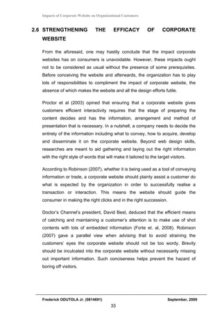 Impacts of Corporate Website on Organizational Customers


2.6 STRENGTHENING                THE        EFFICACY          OF     CORPORATE
   WEBSITE

   From the aforesaid, one may hastily conclude that the impact corporate
   websites has on consumers is unavoidable. However, these impacts ought
   not to be considered as usual without the presence of some prerequisites.
   Before conceiving the website and afterwards, the organization has to play
   lots of responsibilities to compliment the impact of corporate website, the
   absence of which makes the website and all the design efforts futile.

   Proctor et al (2003) opined that ensuring that a corporate website gives
   customers efficient interactivity requires that the stage of preparing the
   content decides and has the information, arrangement and method of
   presentation that is necessary. In a nutshell, a company needs to decide the
   entirety of the information including what to convey, how to acquire, develop
   and disseminate it on the corporate website. Beyond web design skills,
   researches are meant to aid gathering and laying out the right information
   with the right style of words that will make it tailored to the target visitors.

   According to Robinson (2007), whether it is being used as a tool of conveying
   information or trade, a corporate website should plainly assist a customer do
   what is expected by the organization in order to successfully realise a
   transaction or interaction. This means the website should guide the
   consumer in making the right clicks and in the right succession.

   Doctor’s Channel’s president, David Best, deduced that the efficient means
   of catching and maintaining a customer’s attention is to make use of shot
   contents with lots of embedded information (Forte et. al, 2008). Robinson
   (2007) gave a parallel view when advising that to avoid straining the
   customers’ eyes the corporate website should not be too wordy. Brevity
   should be inculcated into the corporate website without necessarily missing
   out important information. Such conciseness helps prevent the hazard of
   boring off visitors.




   Frederick ODUTOLA Jr. (0814691)                                      September, 2009
                                          33
 