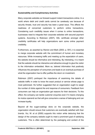 Impacts of Corporate Website on Organizational Customers


Sustainability and Complimentary Activities

Many corporate websites as foresaid support instant transactions online. In a
world where debit and credit cards cannot be carelessly use because of
security threats, trust and security has been a great issue. This affects the
readiness      of   concerned    customers      to   perform   online    transactions.
Considering such credibility issues when it comes to online transactions,
businesses need to integrate their corporate websites with secured payment
systems. According to Robinson (2007), SSL certificate amongst other
credibility certificates will help organizations earn some online payment
credibility.

Furthermore, as asserted by Warren and Mark (2003. p. 591), it is essential
to merge corporate website with the commitment of human and monetary
resources. While increasing traffic and meeting up the expectation of users,
the website should be informative and interesting. By interesting, it is meant
that the website should be interactive and attractive enough to glue the visitor
to the information embedded. More so, tailored information that positively
influences the perception of consumers and leads to an eventual purchase of
what the organization has to offer justifies the return on investment.

Robinson (2007) portrayed the importance of examining the details of
website traffic in order to know the exact product or service whose page is
most patronized. He further suggested that an organization ought to weigh
the number of clicks against the end response of consumers. Feedback from
consumers can help an organization get reasons for their decisions. To this
effect, the company can tackle customer enquiries even if it means changing
its modus operandi as that will give consumers a sense of belonging and can
increase loyalty.

Beyond all the sugar-coatings done on the corporate website, the
organization should ensure that customers are eventually satisfied with their
brands. Xui, M. et al (2000) supports this notion while deducing that the
design of the company website ought to meet a prominent goal of satisfying
customers. This is often determined by the packaging and content of the



Frederick ODUTOLA Jr. (0814691)                                         September, 2009
                                       34
 