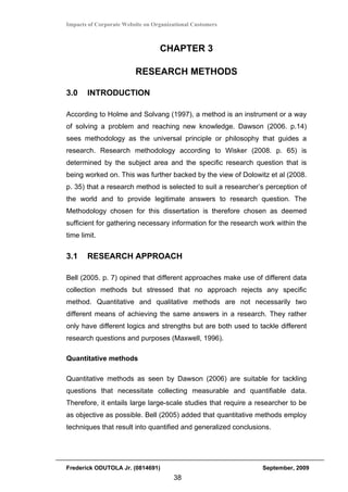 Impacts of Corporate Website on Organizational Customers



                                  CHAPTER 3

                         RESEARCH METHODS

3.0    INTRODUCTION

According to Holme and Solvang (1997), a method is an instrument or a way
of solving a problem and reaching new knowledge. Dawson (2006. p.14)
sees methodology as the universal principle or philosophy that guides a
research. Research methodology according to Wisker (2008. p. 65) is
determined by the subject area and the specific research question that is
being worked on. This was further backed by the view of Dolowitz et al (2008.
p. 35) that a research method is selected to suit a researcher’s perception of
the world and to provide legitimate answers to research question. The
Methodology chosen for this dissertation is therefore chosen as deemed
sufficient for gathering necessary information for the research work within the
time limit.


3.1    RESEARCH APPROACH

Bell (2005. p. 7) opined that different approaches make use of different data
collection methods but stressed that no approach rejects any specific
method. Quantitative and qualitative methods are not necessarily two
different means of achieving the same answers in a research. They rather
only have different logics and strengths but are both used to tackle different
research questions and purposes (Maxwell, 1996).

Quantitative methods

Quantitative methods as seen by Dawson (2006) are suitable for tackling
questions that necessitate collecting measurable and quantifiable data.
Therefore, it entails large large-scale studies that require a researcher to be
as objective as possible. Bell (2005) added that quantitative methods employ
techniques that result into quantified and generalized conclusions.




Frederick ODUTOLA Jr. (0814691)                                 September, 2009
                                       38
 