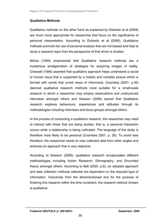 Impacts of Corporate Website on Organizational Customers


Qualitative Methods

Qualitative methods on the other hand as explained by Dolowitz et al (2008)
are much more appropriate for researches that focus on the significance of
personal interpretation. According to Dolowitz et al (2008), Qualitative
methods promote the use of personal analysis that are not biased and help to
study a research topic from the perspective of that which is studied.

Morse (1994) emphasized that Qualitative research methods are a
mysterious amalgamation of strategies for acquiring images of reality.
Creswell (1994) asserted that qualitative approach helps understand a social
or human issue that is supported by a holistic and complex picture which is
formed with words that unveil views of informants. Coombes (2001. p.30)
deemed qualitative research methods most suitable for a small-scale
research in which a researcher may employ observations and unstructured
interviews amongst others and Dawson (2006) opined that Qualitative
research explores behaviours, experiences and attitudes through its
methodologies including interviews and focus groups amongst others.

In the process of conducting a qualitative research, the researcher may need
to interact with those that are being studies, that is, a personal interaction
occurs while a relationship is being cultivated. The language of the study is
therefore most likely to be personal (Coombes 2001. p. 30). To avoid bias
therefore, the researcher needs to view collected data from other angles and
embrace an approach that is very objective.

According to Dawson (2006), qualitative research encapsulates different
methodologies including Action Research, Ethnography, and Grounded
theory amongst others. According to Bell (2005. p.8), an adopted approach
and data collection methods selected are dependent on the required type of
information. Inductively from the aforementioned and for the purpose of
finishing this research within the time constraint, the research method chosen
is qualitative.




Frederick ODUTOLA Jr. (0814691)                                 September, 2009
                                       39
 