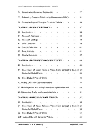 Impacts of Corporate Website on Organizational Customers


2.4 Organization-Consumer Relationship                -    -   -       -      27

2.5 Enhancing Customer Relationship Management (CRM) -                 -      31

2.6 Strengthening the Efficacy of Corporate Website -          -       -      33

CHAPTER 3 - RESEARCH METHODS -                        -    -   -       -      37

3.0 Introduction-      -       -       -      -       -    -   -       -      38

3.1 Research Approach- -               -      -       -    -   -       -      38

3.2 Research Strategy-         -       -      -       -    -   -       -      40

3.3 Data Collection-           -       -      -       -    -   -       -      40

3.4 Sample Selection-          -       -      -       -    -   -       -      41

3.5 Data Analysis- -           -       -      -       -    -   -       -      41

3.6 Quality Standards-         -       -      -       -    -   -       -      42

CHAPTER 4 - PRESENTATION OF CASE STUDIES -                     -       -      43

4.0 Introduction-      -       -       -      -       -    -   -       -      44

4.1 Case Study of kalaa: Taking a Vision From Concept to Cash in an
      Online Art Market Place-         -      -       -    -   -       -      44

4.2 Case Study of Property Clinic-            -       -    -   -       -      46

4.2.1 Aiding CRM with Corporate Website-              -    -   -       -      46

4.2.2 Building Brand and Aiding Sales with Corporate Website           -      48

4.2.3 Generating Traffic for Corporate Website -           -   -       -      51

CHAPTER 5 - ANALYSIS OF CASE STUDIES -                     -   -       -      52

5.0 Introduction-      -       -       -      -       -    -   -       -      53

5.1 Case Study of Kalaa: Taking a Vision From Concept to Cash in an
      Online Art Market Place-         -      -       -    -   -       -      53

5.2 Case Study of Property Clinic-            -       -    -   -       -      54

5.2.1 Aiding CRM with Corporate Website               -    -   -       -      54


Frederick ODUTOLA Jr. (0814691)                                    September, 2009
                                       4
 