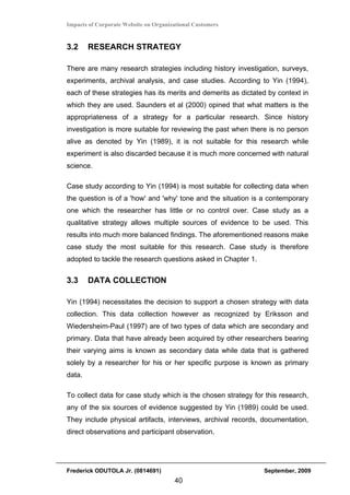 Impacts of Corporate Website on Organizational Customers


3.2     RESEARCH STRATEGY

There are many research strategies including history investigation, surveys,
experiments, archival analysis, and case studies. According to Yin (1994),
each of these strategies has its merits and demerits as dictated by context in
which they are used. Saunders et al (2000) opined that what matters is the
appropriateness of a strategy for a particular research. Since history
investigation is more suitable for reviewing the past when there is no person
alive as denoted by Yin (1989), it is not suitable for this research while
experiment is also discarded because it is much more concerned with natural
science.

Case study according to Yin (1994) is most suitable for collecting data when
the question is of a 'how' and 'why' tone and the situation is a contemporary
one which the researcher has little or no control over. Case study as a
qualitative strategy allows multiple sources of evidence to be used. This
results into much more balanced findings. The aforementioned reasons make
case study the most suitable for this research. Case study is therefore
adopted to tackle the research questions asked in Chapter 1.


3.3     DATA COLLECTION

Yin (1994) necessitates the decision to support a chosen strategy with data
collection. This data collection however as recognized by Eriksson and
Wiedersheim-Paul (1997) are of two types of data which are secondary and
primary. Data that have already been acquired by other researchers bearing
their varying aims is known as secondary data while data that is gathered
solely by a researcher for his or her specific purpose is known as primary
data.

To collect data for case study which is the chosen strategy for this research,
any of the six sources of evidence suggested by Yin (1989) could be used.
They include physical artifacts, interviews, archival records, documentation,
direct observations and participant observation.




Frederick ODUTOLA Jr. (0814691)                                September, 2009
                                       40
 
