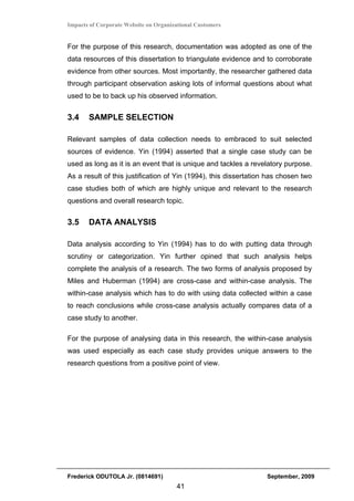 Impacts of Corporate Website on Organizational Customers


For the purpose of this research, documentation was adopted as one of the
data resources of this dissertation to triangulate evidence and to corroborate
evidence from other sources. Most importantly, the researcher gathered data
through participant observation asking lots of informal questions about what
used to be to back up his observed information.


3.4    SAMPLE SELECTION

Relevant samples of data collection needs to embraced to suit selected
sources of evidence. Yin (1994) asserted that a single case study can be
used as long as it is an event that is unique and tackles a revelatory purpose.
As a result of this justification of Yin (1994), this dissertation has chosen two
case studies both of which are highly unique and relevant to the research
questions and overall research topic.


3.5    DATA ANALYSIS

Data analysis according to Yin (1994) has to do with putting data through
scrutiny or categorization. Yin further opined that such analysis helps
complete the analysis of a research. The two forms of analysis proposed by
Miles and Huberman (1994) are cross-case and within-case analysis. The
within-case analysis which has to do with using data collected within a case
to reach conclusions while cross-case analysis actually compares data of a
case study to another.

For the purpose of analysing data in this research, the within-case analysis
was used especially as each case study provides unique answers to the
research questions from a positive point of view.




Frederick ODUTOLA Jr. (0814691)                                   September, 2009
                                       41
 