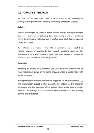 Impacts of Corporate Website on Organizational Customers


3.6    QUALITY STANDARDS

As noted by Saunders et al (2000), in order to reduce the probability of
arriving at wrong deductions, reliability and validity needs to be checked.

Validity

Validity according to Yin (1994) is better ensured through employing multiple
sources of evidence for collecting data, establishing a chain of evidence
during the process of collecting data or drafting case study that is reviewed
by key informants.

Two different case studies of two different companies were selected as
multiple sources of answers to the research questions. More so, the
interdependency of each activity of each case study creates a chain of all
evidences that support the research questions.

Reliability

Reliability as defined by Gummesson (2000) is a situation whereby two or
more researchers arrive at the same answers under a similar topic with
similar purposes.

Having considered the reliability controls suggested by Saunders et al (2000)
and Gummesson (2000) in this research, the findings of this research
correspond with the assertions of the authors whose works were reviewed.
More so, the findings from the analysis were in accordance with existing
surveys and researches.




Frederick ODUTOLA Jr. (0814691)                                  September, 2009
                                       42
 