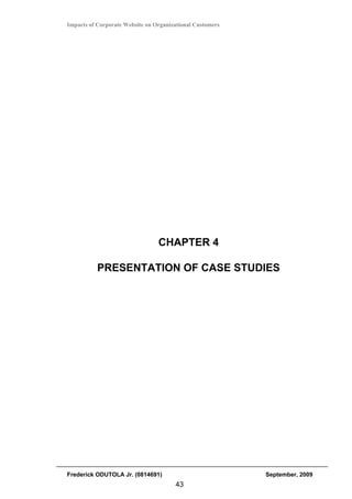Impacts of Corporate Website on Organizational Customers




                                 CHAPTER 4

           PRESENTATION OF CASE STUDIES




Frederick ODUTOLA Jr. (0814691)                            September, 2009
                                       43
 