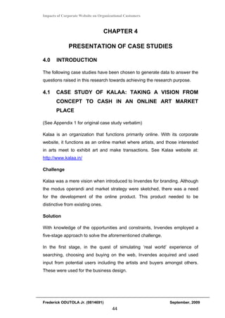 Impacts of Corporate Website on Organizational Customers



                                  CHAPTER 4

              PRESENTATION OF CASE STUDIES

4.0    INTRODUCTION

The following case studies have been chosen to generate data to answer the
questions raised in this research towards achieving the research purpose.

4.1    CASE STUDY OF KALAA: TAKING A VISION FROM
       CONCEPT TO CASH IN AN ONLINE ART MARKET
       PLACE

(See Appendix 1 for original case study verbatim)

Kalaa is an organization that functions primarily online. With its corporate
website, it functions as an online market where artists, and those interested
in arts meet to exhibit art and make transactions. See Kalaa website at:
http://www.kalaa.in/

Challenge

Kalaa was a mere vision when introduced to Invendes for branding. Although
the modus operandi and market strategy were sketched, there was a need
for the development of the online product. This product needed to be
distinctive from existing ones.

Solution

With knowledge of the opportunities and constraints, Invendes employed a
five-stage approach to solve the aforementioned challenge.

In the first stage, in the quest of simulating ‘real world’ experience of
searching, choosing and buying on the web, Invendes acquired and used
input from potential users including the artists and buyers amongst others.
These were used for the business design.




Frederick ODUTOLA Jr. (0814691)                               September, 2009
                                       44
 