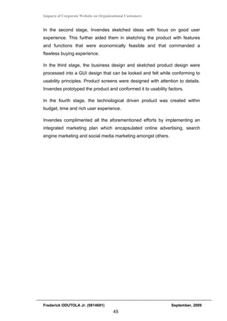 Impacts of Corporate Website on Organizational Customers


In the second stage, Invendes sketched ideas with focus on good user
experience. This further aided them in sketching the product with features
and functions that were economically feasible and that commanded a
flawless buying experience.

In the third stage, the business design and sketched product design were
processed into a GUI design that can be looked and felt while conforming to
usability principles. Product screens were designed with attention to details.
Invendes prototyped the product and conformed it to usability factors.

In the fourth stage, the technological driven product was created within
budget, time and rich user experience.

Invendes complimented all the aforementioned efforts by implementing an
integrated marketing plan which encapsulated online advertising, search
engine marketing and social media marketing amongst others.




Frederick ODUTOLA Jr. (0814691)                                September, 2009
                                       45
 