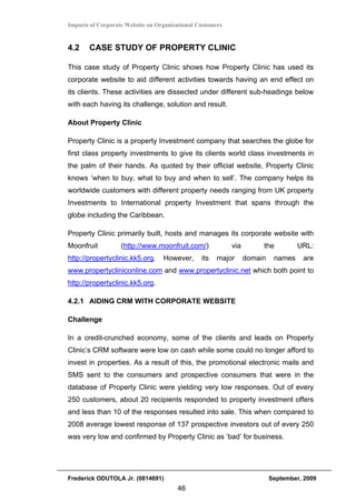 Impacts of Corporate Website on Organizational Customers


4.2    CASE STUDY OF PROPERTY CLINIC

This case study of Property Clinic shows how Property Clinic has used its
corporate website to aid different activities towards having an end effect on
its clients. These activities are dissected under different sub-headings below
with each having its challenge, solution and result.

About Property Clinic

Property Clinic is a property Investment company that searches the globe for
first class property investments to give its clients world class investments in
the palm of their hands. As quoted by their official website, Property Clinic
knows ‘when to buy, what to buy and when to sell’. The company helps its
worldwide customers with different property needs ranging from UK property
Investments to International property Investment that spans through the
globe including the Caribbean.

Property Clinic primarily built, hosts and manages its corporate website with
Moonfruit          (http://www.moonfruit.com/)             via        the          URL:
http://propertyclinic.kk5.org.    However,      its   major      domain    names    are
www.propertycliniconline.com and www.propertyclinic.net which both point to
http://propertyclinic.kk5.org.

4.2.1 AIDING CRM WITH CORPORATE WEBSITE

Challenge

In a credit-crunched economy, some of the clients and leads on Property
Clinic’s CRM software were low on cash while some could no longer afford to
invest in properties. As a result of this, the promotional electronic mails and
SMS sent to the consumers and prospective consumers that were in the
database of Property Clinic were yielding very low responses. Out of every
250 customers, about 20 recipients responded to property investment offers
and less than 10 of the responses resulted into sale. This when compared to
2008 average lowest response of 137 prospective investors out of every 250
was very low and confirmed by Property Clinic as ‘bad’ for business.




Frederick ODUTOLA Jr. (0814691)                                           September, 2009
                                       46
 