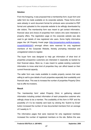 Impacts of Corporate Website on Organizational Customers


Solution

From the foregoing, it was proposed that a membership form, buyer form and
seller form be made available on its corporate website. These forms which
were already in word document format for printouts were converted to PDF
format and uploaded to the corporate website to be willingly downloaded by
site visitors. The membership form was meant to get contact information,
financial value and choice of properties from visitors who were interested in
property offers. The registration page on the corporate website was also
used to get details of new registered site users. Some highly informative
pages like UK Property Invest page (http://propertyclinic.net/#/uk-property-
invest/4534835347) amongst others were reserved for only registered
members of the Corporate Website, thereby prompting interested and
unregistered visitors to register.

The buyer form was designed to help get information of what kind of
properties prospective customers are interested in especially as backed by
their financial status. More so, it was meant to update existing customers’
information to know what kind of properties they can afford based on their
current financial capacity.

The seller form was made available to enable property owners that were
willing to sell to give details of such properties especially their availability and
financial value. This was to increase the number of properties Property Clinic
has to offer its investors.

Result

The ‘membership form’ aided Property Clinic in gathering relevant
information including contact information of each prospective customer who
willingly chose to be a member. The availability of this form in PDF and the
possibility of it to be instantly sent back by clicking the ‘Submit by Email’
button increased the number of new documented members from an average
of 3 weekly to 11.

The informative pages that were reserved for only registered members
increased the number of registered members on the site. Before this was


Frederick ODUTOLA Jr. (0814691)                                     September, 2009
                                       47
 