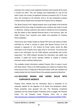 Impacts of Corporate Website on Organizational Customers


embraced, the number of site registered members had remained 20 for about
4 months but within. This new strategy was implemented on July 25 and
within 5 days, the number of registered members increased to 22. In 15 more
days, this increased to 46 members, that is, 24 new prospective property
investors whose details have increased the Property Clinic’s database.

The ‘Buyer Enquiry Form’ helped property clinic to get details of the financial
abilities and the price range of properties each customer was ready to invest
in. Moreover, existing customers were able to indicate the kind of properties
they like based on their adjusted financial stance in the economy. Also, the
‘Seller Enquiry Form’ acquired more sellers and properties for Property
Clinic’s database.

These forms were initially created as Adobe PDF forms with options of either
submitting by e-mail or printing to paper (see Buyers Enquiry Form for
example in appendix 4). The ‘Submit by Email’ button sends the filled
information to the Property Clinic sales email in xml format. This format was
used to key information into the CRM software automatically with human
supervision. The CRM software decoded the information and added new
contacts. It asked the human operator whether to update or override
whenever names matched existing input.

The available contact information enabled Property Clinic to keep in touch
with these clients. Those in the CRM database are mailed via Property Clinic
email account that is configured to Microsoft Outlook while site members are
mailed directly from the Control Panel of the website powered by Moonfruit.

4.2.2 BUILDING            BRAND          AND        AIDING     SALES          WITH
       CORPORATE WEBSITE

Property Clinic website had the information about is properties on its
corporate website for the digestion of its clients and prospective clients.
These properties were grouped into two: The Overseas Investment
properties and the United Kingdom Properties which is tagged ‘UK Property
Invest’.   For    UK     Property     Invest,   Property   Clinic   had   a    page
(http://propertyclinic.net/loginjoin/4534583397#/uk-property-list/4526119784)


Frederick ODUTOLA Jr. (0814691)                                      September, 2009
                                       48
 