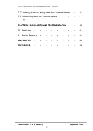 Impacts of Corporate Website on Organizational Customers


5.2.2 Building Brand and Aiding Sales with Corporate Website           -      57

5.2.3 Generating Traffic for Corporate Website             -   -       -      -
       58

CHAPTER 6 - CONCLUSION AND RECOMMENDATION                      -       -      60

6.0 Conclusion         -       -       -      -       -    -   -       -      61

6.1 Further Research           -       -      -       -    -   -       -      62

REFERENCES-            -       -       -      -       -    -   -       -      64

APPENDICES-            -       -       -      -       -    -   -       -      69 




Frederick ODUTOLA Jr. (0814691)                                    September, 2009
                                       5
 