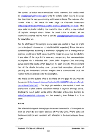 Impacts of Corporate Website on Organizational Customers


The contact us button has an embedded mailto command that sends a mail
to: info@propertycliniconline.com while the details button links to the page
that describes the overseas property and investment area. The make an offer
buttons links to the make an over page for Overseas Investment
(http://propertyclinic.net/#/make-an-offer-overseas-proper/4534948568). This
page asks for details including how much the client is willing to pay, method
of payment amongst others. When the send button is clicked, all the
information entered into the form is sent to sales@propertycliniconline.com
for easy follow up.

For the UK Property Investment, a new page was created to have list of UK
properties (see for the current updated list of UK properties). These lists were
constantly updated according to availability. A property that is already sold for
example would have ‘Sold’ placed over the image for about two days before
it was taken off the page. In the same way, any property that has negotiation
in progress had it indicated with ‘Under Offer’. Property Clinic marketing
gurus resorted to create a PDF document for each property. This document
had all the details including price, geographical description, pictures of
property and investment turnover analysis and is downloadable once the
‘Details’ button is clicked under the description.

The make an offer buttons links to the make an over page for UK Property
Investment (http://propertyclinic.net/loginjoin/4534583397#/make-an-offer-uk-
properties/4534947807 ). The page gets details of the amount of cash the
client wants to offer and the convenient method of payment amongst others.
Clicking the ‘send’ button sends all the information entered into the form to
sales@propertycliniconline.com and the Marketing team follows it up from
there.

Result

The effected change on these pages increased the duration of time spent on
them as shown by the weekly statistics of Property Clinic. Phone calls and
business meetings also increased with all related to the information on these
pages.




Frederick ODUTOLA Jr. (0814691)                                   September, 2009
                                       50
 