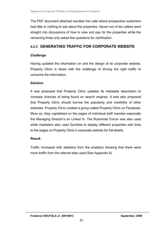 Impacts of Corporate Website on Organizational Customers


The PDF document attached resulted into calls where prospective customers
had little or nothing to ask about the properties. Seven out of ten callers went
straight into discussions of how to view and pay for the properties while the
remaining three only asked few questions for clarification.

4.2.3 GENERATING TRAFFIC FOR CORPORATE WEBSITE

Challenge

Having updated the information on and the design of its corporate website,
Property Clinic is faced with the challenge of driving the right traffic to
consume the information.

Solution

It was proposed that Property Clinic updates its metadata description to
increase chances of being found on search engines. It was also proposed
that Property Clinic should borrow the popularity and credibility of other
websites. Property Clinic created a group called Property Clinic on Facebook.
More so, they capitalized on the pages of individual staff member especially
the Managing Director’s on Linked In. The Rubminds Forum was also used
while marketers also used Gumtree to display different properties with links
to the pages on Property Clinic’s corporate website for full details.

Result

Traffic increased with statistics from the analytics showing that there were
more traffic from the referral sites used (See Appendix 6).




Frederick ODUTOLA Jr. (0814691)                                   September, 2009
                                       51
 