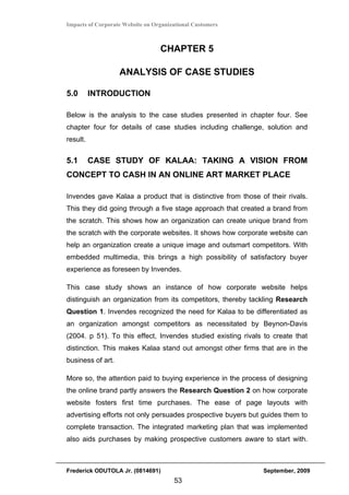 Impacts of Corporate Website on Organizational Customers



                                  CHAPTER 5

                   ANALYSIS OF CASE STUDIES

5.0       INTRODUCTION

Below is the analysis to the case studies presented in chapter four. See
chapter four for details of case studies including challenge, solution and
result.


5.1       CASE STUDY OF KALAA: TAKING A VISION FROM
CONCEPT TO CASH IN AN ONLINE ART MARKET PLACE

Invendes gave Kalaa a product that is distinctive from those of their rivals.
This they did going through a five stage approach that created a brand from
the scratch. This shows how an organization can create unique brand from
the scratch with the corporate websites. It shows how corporate website can
help an organization create a unique image and outsmart competitors. With
embedded multimedia, this brings a high possibility of satisfactory buyer
experience as foreseen by Invendes.

This case study shows an instance of how corporate website helps
distinguish an organization from its competitors, thereby tackling Research
Question 1. Invendes recognized the need for Kalaa to be differentiated as
an organization amongst competitors as necessitated by Beynon-Davis
(2004. p 51). To this effect, Invendes studied existing rivals to create that
distinction. This makes Kalaa stand out amongst other firms that are in the
business of art.

More so, the attention paid to buying experience in the process of designing
the online brand partly answers the Research Question 2 on how corporate
website fosters first time purchases. The ease of page layouts with
advertising efforts not only persuades prospective buyers but guides them to
complete transaction. The integrated marketing plan that was implemented
also aids purchases by making prospective customers aware to start with.



Frederick ODUTOLA Jr. (0814691)                               September, 2009
                                       53
 