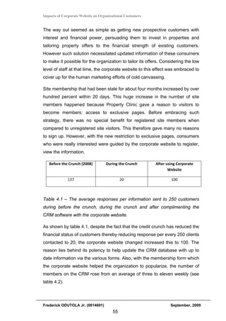Impacts of Corporate Website on Organizational Customers


The way out seemed as simple as getting new prospective customers with
interest and financial power, persuading them to invest in properties and
tailoring property offers to the financial strength of existing customers.
However such solution necessitated updated information of these consumers
to make it possible for the organization to tailor its offers. Considering the low
level of staff at that time, the corporate website to this effect was embraced to
cover up for the human marketing efforts of cold canvassing.

Site membership that had been stale for about four months increased by over
hundred percent within 20 days. This huge increase in the number of site
members happened because Property Clinic gave a reason to visitors to
become members: access to exclusive pages. Before embracing such
strategy, there was no special benefit for registered site members when
compared to unregistered site visitors. This therefore gave many no reasons
to sign up. However, with the new restriction to exclusive pages, consumers
who were really interested were guided by the corporate website to register,
view the information.

    Before the Crunch (2008)       During the Crunch       After using Corporate 
                                                                  Website 

              137                           20                     100 

 

Table 4.1 – The average responses per information sent to 250 customers
during before the crunch, during the crunch and after complimenting the
CRM software with the corporate website.

As shown by table 4.1, despite the fact that the credit crunch has reduced the
financial status of customers thereby reducing response per every 250 clients
contacted to 20, the corporate website changed increased this to 100. The
reason lies behind its potency to help update the CRM database with up to
date information via the various forms. Also, with the membership form which
the corporate website helped the organization to popularize, the number of
members on the CRM rose from an average of three to eleven weekly (see
table 4.2).




Frederick ODUTOLA Jr. (0814691)                                    September, 2009
                                       55
 