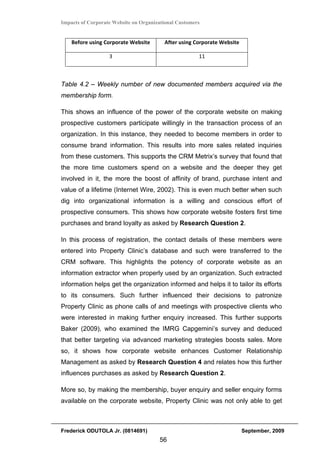 Impacts of Corporate Website on Organizational Customers


    Before using Corporate Website       After using Corporate Website 

                   3                                   11 



Table 4.2 – Weekly number of new documented members acquired via the
membership form.

This shows an influence of the power of the corporate website on making
prospective customers participate willingly in the transaction process of an
organization. In this instance, they needed to become members in order to
consume brand information. This results into more sales related inquiries
from these customers. This supports the CRM Metrix’s survey that found that
the more time customers spend on a website and the deeper they get
involved in it, the more the boost of affinity of brand, purchase intent and
value of a lifetime (Internet Wire, 2002). This is even much better when such
dig into organizational information is a willing and conscious effort of
prospective consumers. This shows how corporate website fosters first time
purchases and brand loyalty as asked by Research Question 2.

In this process of registration, the contact details of these members were
entered into Property Clinic’s database and such were transferred to the
CRM software. This highlights the potency of corporate website as an
information extractor when properly used by an organization. Such extracted
information helps get the organization informed and helps it to tailor its efforts
to its consumers. Such further influenced their decisions to patronize
Property Clinic as phone calls of and meetings with prospective clients who
were interested in making further enquiry increased. This further supports
Baker (2009), who examined the IMRG Capgemini’s survey and deduced
that better targeting via advanced marketing strategies boosts sales. More
so, it shows how corporate website enhances Customer Relationship
Management as asked by Research Question 4 and relates how this further
influences purchases as asked by Research Question 2.

More so, by making the membership, buyer enquiry and seller enquiry forms
available on the corporate website, Property Clinic was not only able to get



Frederick ODUTOLA Jr. (0814691)                                           September, 2009
                                       56
 