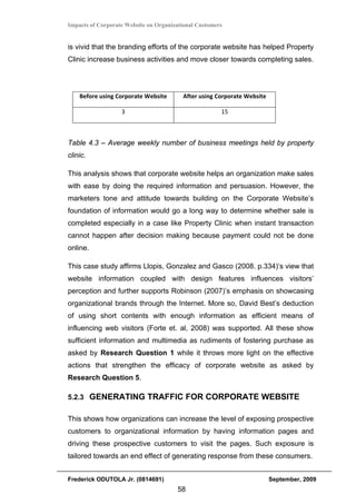 Impacts of Corporate Website on Organizational Customers


is vivid that the branding efforts of the corporate website has helped Property
Clinic increase business activities and move closer towards completing sales.




    Before using Corporate Website       After using Corporate Website 

                   3                                   15 



Table 4.3 – Average weekly number of business meetings held by property
clinic.

This analysis shows that corporate website helps an organization make sales
with ease by doing the required information and persuasion. However, the
marketers tone and attitude towards building on the Corporate Website’s
foundation of information would go a long way to determine whether sale is
completed especially in a case like Property Clinic when instant transaction
cannot happen after decision making because payment could not be done
online.

This case study affirms Llopis, Gonzalez and Gasco (2008. p.334)’s view that
website information coupled with design features influences visitors’
perception and further supports Robinson (2007)’s emphasis on showcasing
organizational brands through the Internet. More so, David Best’s deduction
of using short contents with enough information as efficient means of
influencing web visitors (Forte et. al, 2008) was supported. All these show
sufficient information and multimedia as rudiments of fostering purchase as
asked by Research Question 1 while it throws more light on the effective
actions that strengthen the efficacy of corporate website as asked by
Research Question 5.

5.2.3 GENERATING TRAFFIC FOR CORPORATE WEBSITE


This shows how organizations can increase the level of exposing prospective
customers to organizational information by having information pages and
driving these prospective customers to visit the pages. Such exposure is
tailored towards an end effect of generating response from these consumers.


Frederick ODUTOLA Jr. (0814691)                                           September, 2009
                                       58
 
