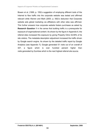 Impacts of Corporate Website on Organizational Customers


Bowen et al, (1999, p. 159)’s suggestion of employing different tools of the
Internet to flow traffic into the corporate website was tested and affirmed
relevant while Warren and Mark (2003. p. 592)’s deduction that Corporate
website aids global marketing via affiliations with other sites was affirmed.
This further answers how corporate website fosters purchases as asked by
Research Question 1 in the sense that building traffic is a prerequisite for
exposure of organizational content. As shown by the figure in Appendix 6, the
referral sites increased this exposure by giving Property Clinic 52.69% of its
site visitors. The metadata description adjustment increased the traffic driven
by Google search engine. As shown by the detailed traffic report by Google
Analytics (see Appendix 7), Google generated 51 visits out of an overall of
427,    a    figure    which     is    over     hundred    percent   higher   than
visits generated by Gumtree which is the next highest referral site source.




Frederick ODUTOLA Jr. (0814691)                                      September, 2009
                                       59
 