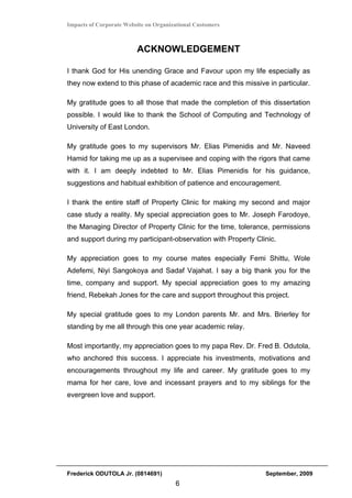 Impacts of Corporate Website on Organizational Customers



                         ACKNOWLEDGEMENT

I thank God for His unending Grace and Favour upon my life especially as
they now extend to this phase of academic race and this missive in particular.

My gratitude goes to all those that made the completion of this dissertation
possible. I would like to thank the School of Computing and Technology of
University of East London.

My gratitude goes to my supervisors Mr. Elias Pimenidis and Mr. Naveed
Hamid for taking me up as a supervisee and coping with the rigors that came
with it. I am deeply indebted to Mr. Elias Pimenidis for his guidance,
suggestions and habitual exhibition of patience and encouragement.

I thank the entire staff of Property Clinic for making my second and major
case study a reality. My special appreciation goes to Mr. Joseph Farodoye,
the Managing Director of Property Clinic for the time, tolerance, permissions
and support during my participant-observation with Property Clinic.

My appreciation goes to my course mates especially Femi Shittu, Wole
Adefemi, Niyi Sangokoya and Sadaf Vajahat. I say a big thank you for the
time, company and support. My special appreciation goes to my amazing
friend, Rebekah Jones for the care and support throughout this project.

My special gratitude goes to my London parents Mr. and Mrs. Brierley for
standing by me all through this one year academic relay.

Most importantly, my appreciation goes to my papa Rev. Dr. Fred B. Odutola,
who anchored this success. I appreciate his investments, motivations and
encouragements throughout my life and career. My gratitude goes to my
mama for her care, love and incessant prayers and to my siblings for the
evergreen love and support.




Frederick ODUTOLA Jr. (0814691)                                September, 2009
                                       6
 