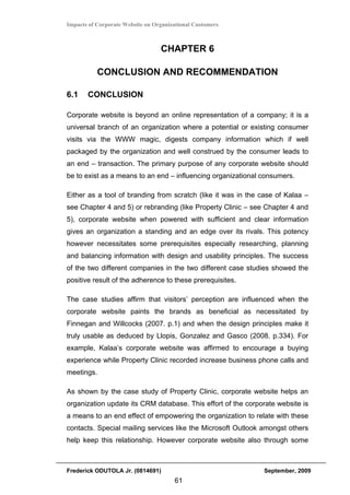 Impacts of Corporate Website on Organizational Customers



                                  CHAPTER 6

           CONCLUSION AND RECOMMENDATION

6.1    CONCLUSION

Corporate website is beyond an online representation of a company; it is a
universal branch of an organization where a potential or existing consumer
visits via the WWW magic, digests company information which if well
packaged by the organization and well construed by the consumer leads to
an end – transaction. The primary purpose of any corporate website should
be to exist as a means to an end – influencing organizational consumers.

Either as a tool of branding from scratch (like it was in the case of Kalaa –
see Chapter 4 and 5) or rebranding (like Property Clinic – see Chapter 4 and
5), corporate website when powered with sufficient and clear information
gives an organization a standing and an edge over its rivals. This potency
however necessitates some prerequisites especially researching, planning
and balancing information with design and usability principles. The success
of the two different companies in the two different case studies showed the
positive result of the adherence to these prerequisites.

The case studies affirm that visitors’ perception are influenced when the
corporate website paints the brands as beneficial as necessitated by
Finnegan and Willcocks (2007. p.1) and when the design principles make it
truly usable as deduced by Llopis, Gonzalez and Gasco (2008. p.334). For
example, Kalaa’s corporate website was affirmed to encourage a buying
experience while Property Clinic recorded increase business phone calls and
meetings.

As shown by the case study of Property Clinic, corporate website helps an
organization update its CRM database. This effort of the corporate website is
a means to an end effect of empowering the organization to relate with these
contacts. Special mailing services like the Microsoft Outlook amongst others
help keep this relationship. However corporate website also through some



Frederick ODUTOLA Jr. (0814691)                               September, 2009
                                       61
 