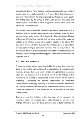 Impacts of Corporate Website on Organizational Customers


sophisticated Control Panel features enables organization to send mails to
customers as shown by the case study of Property Clinic. Such organization-
consumer relationship on the long run prompts purchases and brand loyalty.
This finding backs by the survey of CRM Metrix (Internet Wire, 2002) and
Baker’s (2009)’s evaluation of IMRG Capgemini’s survey which were both
cited in the Literature Review.

Conclusively, corporate website cannot function well as a one-way tool. It is
therefore pertinent to note some complimentary activities, many of which
were scrutinized under section 2.6 of Chapter 2 - ‘Strengthening the Efficacy
of Corporate Website’. In a nutshell, each marketing function of the corporate
website is not effective enough when used in isolation of the others. The
case study of Property Clinic illustrates the interdependency of each efforts
towards commanding a consumer behaviour that is favourable to the
organization. More so, Kalaa’s case study showed how Invendes employed a
fifth stage, in which Integrated Marketing plans were used to compliment the
corporate website.

6.2    FURTHER RESEARCH

A corporate website as had been dissected by this project does more than
being a mere online representation of an organization. It possesses such
marketing prowess that has a positive impact on organizational consumers
when properly strategized. It is therefore salient for the findings of this
research to be updated as necessitated by the evolution of this Internet
technology.     Considering      the    constant    improvement   of   Information
Communication Technology especially as it relates to corporate website and
the unstable nature of the human minds, further researches can be done to
update the deductions of this researcher as necessitated by the every
changing world.

Bearing in mind the limitation of the time span of this research, the
researcher could not embrace some methodologies to uncover more
findings. Therefore, based on these omissions and to better enhance the




Frederick ODUTOLA Jr. (0814691)                                    September, 2009
                                       62
 