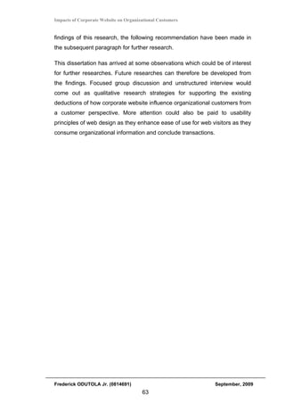 Impacts of Corporate Website on Organizational Customers


findings of this research, the following recommendation have been made in
the subsequent paragraph for further research.

This dissertation has arrived at some observations which could be of interest
for further researches. Future researches can therefore be developed from
the findings. Focused group discussion and unstructured interview would
come out as qualitative research strategies for supporting the existing
deductions of how corporate website influence organizational customers from
a customer perspective. More attention could also be paid to usability
principles of web design as they enhance ease of use for web visitors as they
consume organizational information and conclude transactions.




Frederick ODUTOLA Jr. (0814691)                                 September, 2009
                                       63
 