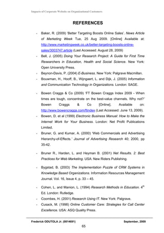 Impacts of Corporate Website on Organizational Customers



                                REFERENCES

   -   Baker, R. (2009) ‘Better Targeting Boosts Online Sales’. News Article
       of Marketing Week Tue, 25 Aug 2009. [Online] Available at:
       http://www.marketingweek.co.uk/better-targeting-boosts-online-
       sales/3003747.article (Last Accessed: August 28, 2009)
   -   Bell, J. (2005) Doing Your Research Project: A Guide for First Time
       Researchers in Education, Health and Social Science. New York:
       Open University Press.
   -   Beynon-Davis, P. (2004) E-Business. New York: Palgrave Macmillan.
   -   Bouwman, H., Hooff, B., Wijngaert, L. and Dijk, J. (2005) Information
       and Communication Technology in Organizations. London: SAGE.

   -   Bowen Craggs & Co (2009) ‘FT Bowen Craggs Index 2009 - When
       times are tough, concentrate on the best-value channels. Why not?’
       Bowen         Craggs         &        Co      [Online].   Available     on:
       http://www.bowencraggs.com/ftindex (Last Accessed: June 13, 2009).
   -   Bowen, D. et al (1999) Electronic Business Manual: How to Make the
       Internet Work for Your Business. London: Net Profit Publications
       Limited.
   -   Bruner, G. and Kumar, A. (2000) ‘Web Commercials and Advertising
       Hierarchy-of-Effects.’ Journal of Advertising Research 40; 2000, pp
       35-42.

   -   Bruner R., Harden, L. and Heyman B. (2001) Net Results. 2: Best
       Practices for Web Marketing. USA: New Riders Publishing.

   -   Bygstad, B. (2003) The Implementation Puzzle of CRM Systems in
       Knowledge Based Organizations. Information Resources Management
       Journal. Vol. 16, Issue 4, p. 33 – 45.

   -   Cohen, L. and Manion, L. (1994) Research Methods in Education. 4th
       Ed. London: Rutledge.
   -   Coombes, H. (2001) Research Using IT. New York: Palgrave.
   -   Cusack, M. (1998) Online Customer Care: Strategies for Call Center
       Excellence. USA: ASQ Quality Press.


Frederick ODUTOLA Jr. (0814691)                                     September, 2009
                                        65
 