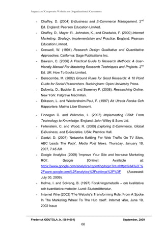 Impacts of Corporate Website on Organizational Customers


   -   Chaffey, D. (2004) E-Business and E-Commerce Management. 2nd
       Ed. England: Pearson Education Limited.
   -   Chaffey, D., Mayer, R., Johnston, K., and Chadwick, F. (2000) Internet
       Marketing: Strategy, Implementation and Practice. England: Pearson
       Education Limited.
   -   Creswell, W. (1994) Research Design Qualitative and Quantitative
       Approaches. California: Sage Publications Inc.
   -   Dawson, C. (2006) A Practical Guide to Research Methods: A User-
       friendly Manual For Mastering Research Techniques and Projects. 2nd
       Ed. UK: How To Books Limited.
   -   Denscombe, M. (2002) Ground Rules for Good Research: A 10 Point
       Guide for Social Researchers. Buckingham: Open University Press.
   -   Dolowitz, D., Buckler S. and Sweeney F. (2008). Researching Online.
       New York: Palgrave Macmillan.
   -   Eriksson, L. and Wiedersheim-Paul, F. (1997) Att Utreda Forska Och
       Rapportera. Malmo Liber Ekonomi.

   -   Finnegan D. and Willcocks, L. (2007) Implementing CRM: From
       Technology to Knowledge. England: John Willey & Sons Ltd.
   -   Fellenstein, C. and Wood, R. (2000) Exploring E-Commerce, Global
       E-Business, and E-Societies. USA: Prentice Hall.
   -   Goetzl, D. (2007) ‘Networks Battling For Web Traffic On TV Sites,
       ABC Leads The Pack’. Media Post News. Thursday, January 18,
       2007, 7:45 AM
   -   Google Analytics (2009) ‘Improve Your Site and Increase Marketing
       ROI’.            Google              [Online]        Available          at:
       https://www.google.com/analytics/reporting/login?ctu=https%3A%2F%
       2Fwww.google.com%2Fanalytics%2Fsettings%2F%3F                    (Accessed:
       July 30, 2009).
   -   Holme, I. and Solvang, B. (1997) Forskningsmetodik – om kvalitativa
       och kvantitativa metoder. Lund: Studentlitteratur.
   -   Internet Wire (2002) 'The Website's Transforming Role: From A Spoke
       In The Marketing Wheel To The Hub Itself'. Internet Wire, June 19,
       2002 Issue



Frederick ODUTOLA Jr. (0814691)                                    September, 2009
                                       66
 