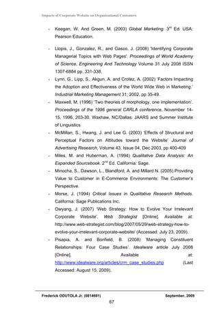 Impacts of Corporate Website on Organizational Customers


   -   Keegan, W. And Green, M. (2003) Global Marketing. 3rd Ed. USA:
       Pearson Education.

   -   Llopis, J., Gonzalez, R., and Gasco, J. (2008) 'Identifying Corporate
       Managerial Topics with Web Pages'. Proceedings of World Academy
       of Science, Engineering And Technology Volume 31 July 2008 ISSN
       1307-6884 pp. 331-338.
   -   Lynn, G., Lipp, S., Akgun, A. and Crotez, A. (2002) ‘Factors Impacting
       the Adoption and Effectiveness of the World Wide Web in Marketing.’
       Industrial Marketing Management 31; 2002, pp 35-49.
   -   Maxwell, M. (1996) ‘Two theories of morphology, one implementation’.
       Proceedings of the 1996 general CARLA conference, November 14-
       15, 1996, 203-30. Waxhaw, NC/Dallas: JAARS and Summer Institute
       of Linguistics
   -   McMillan, S., Hwang, J. and Lee G. (2003) ‘Effects of Structural and
       Perceptual Factors on Attitudes toward the Website’ Journal of
       Advertising Research, Volume 43, Issue 04, Dec 2003, pp 400-409
   -   Miles, M. and Huberman, A. (1994) Qualitative Data Analysis: An
       Expanded Sourcebook. 2nd Ed. California: Sage.
   -   Minocha, S., Dawson, L., Blandford, A. and Millard N. (2005) Providing
       Value to Customer in E-Commerce Environments: The Customer’s
       Perspective.
   -   Morse, J. (1994) Critical Issues in Qualitative Research Methods.
       California: Sage Publications Inc.
   -   Owyang, J. (2007) ‘Web Strategy: How to Evolve Your Irrelevant
       Corporate        Website’.   Web      Strategist    [Online].   Available     at:
       http://www.web-strategist.com/blog/2007/05/29/web-strategy-how-to-
       evolve-your-irrelevant-corporate-website/ (Accessed: July 23, 2009).
   -   Pisapia,    A.     and   Bonfield,    B.   (2008)    ‘Managing     Constituent
       Relationships: Four Case Studies’. Idealware article July 2008
       [Online].                              Available                              at:
       http://www.idealware.org/articles/crm_case_studies.php                      (Last
       Accessed: August 15, 2009).




Frederick ODUTOLA Jr. (0814691)                                        September, 2009
                                       67
 