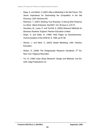 Impacts of Corporate Website on Organizational Customers


   -   Rapp, S. and Martin, C (2001) Max-e-Marketing in the Net Future: The
       Seven Imperatives for Outsmarting the Competition in the Net
       Economy. USA: McGraw-Hill.
   -   Robinson, T. (2007) ‘Building Your Business: A Strong Web Presence
       Is a Must’. Black Enterprise, Dec2007, Vol. 38 Issue 5, p74-74.
   -   Saunders, M., Lewis, P. and Tornhill, A. (2000) Research Methods for
       Business Students. England: Pearson Education Limited.
   -   Singh, S. and Dalal, N. (1999) ‘Web Pages as Advertisements.’
       Communications of the ACM 42, 8, 1999, pp 91-98.

   -   Warren, J. and Mark, C. (2003) Global Marketing. USA: Pearson
       Education.

   -   Wisker, G. (2008) The Postgraduate Research Handbook. 2nd Ed.
       New York: Palgrave Macmillan.

   -   Yin, R. (1994) Case Study Research: Design and Methods. 2nd Ed.
       USA: Sage Publications Inc.




Frederick ODUTOLA Jr. (0814691)                                September, 2009
                                       68
 