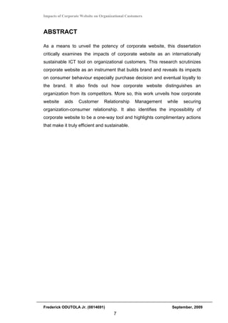 Impacts of Corporate Website on Organizational Customers



ABSTRACT

As a means to unveil the potency of corporate website, this dissertation
critically examines the impacts of corporate website as an internationally
sustainable ICT tool on organizational customers. This research scrutinizes
corporate website as an instrument that builds brand and reveals its impacts
on consumer behaviour especially purchase decision and eventual loyalty to
the brand. It also finds out how corporate website distinguishes an
organization from its competitors. More so, this work unveils how corporate
website     aids   Customer       Relationship     Management   while   securing
organization-consumer relationship. It also identifies the impossibility of
corporate website to be a one-way tool and highlights complimentary actions
that make it truly efficient and sustainable.




Frederick ODUTOLA Jr. (0814691)                                   September, 2009
                                       7
 