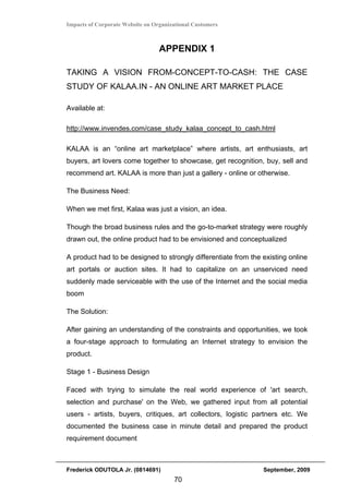 Impacts of Corporate Website on Organizational Customers



                                  APPENDIX 1

TAKING A VISION FROM-CONCEPT-TO-CASH: THE CASE
STUDY OF KALAA.IN - AN ONLINE ART MARKET PLACE

Available at:

http://www.invendes.com/case_study_kalaa_concept_to_cash.html

KALAA is an “online art marketplace” where artists, art enthusiasts, art
buyers, art lovers come together to showcase, get recognition, buy, sell and
recommend art. KALAA is more than just a gallery - online or otherwise.

The Business Need:

When we met first, Kalaa was just a vision, an idea.

Though the broad business rules and the go-to-market strategy were roughly
drawn out, the online product had to be envisioned and conceptualized

A product had to be designed to strongly differentiate from the existing online
art portals or auction sites. It had to capitalize on an unserviced need
suddenly made serviceable with the use of the Internet and the social media
boom

The Solution:

After gaining an understanding of the constraints and opportunities, we took
a four-stage approach to formulating an Internet strategy to envision the
product.

Stage 1 - Business Design

Faced with trying to simulate the real world experience of 'art search,
selection and purchase' on the Web, we gathered input from all potential
users - artists, buyers, critiques, art collectors, logistic partners etc. We
documented the business case in minute detail and prepared the product
requirement document



Frederick ODUTOLA Jr. (0814691)                                 September, 2009
                                       70
 