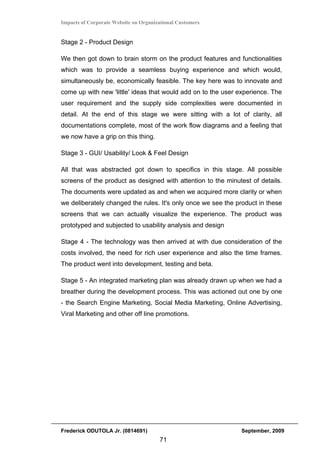 Impacts of Corporate Website on Organizational Customers


Stage 2 - Product Design

We then got down to brain storm on the product features and functionalities
which was to provide a seamless buying experience and which would,
simultaneously be, economically feasible. The key here was to innovate and
come up with new 'little' ideas that would add on to the user experience. The
user requirement and the supply side complexities were documented in
detail. At the end of this stage we were sitting with a lot of clarity, all
documentations complete, most of the work flow diagrams and a feeling that
we now have a grip on this thing.

Stage 3 - GUI/ Usability/ Look & Feel Design

All that was abstracted got down to specifics in this stage. All possible
screens of the product as designed with attention to the minutest of details.
The documents were updated as and when we acquired more clarity or when
we deliberately changed the rules. It's only once we see the product in these
screens that we can actually visualize the experience. The product was
prototyped and subjected to usability analysis and design

Stage 4 - The technology was then arrived at with due consideration of the
costs involved, the need for rich user experience and also the time frames.
The product went into development, testing and beta.

Stage 5 - An integrated marketing plan was already drawn up when we had a
breather during the development process. This was actioned out one by one
- the Search Engine Marketing, Social Media Marketing, Online Advertising,
Viral Marketing and other off line promotions.




Frederick ODUTOLA Jr. (0814691)                               September, 2009
                                       71
 