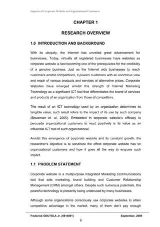Impacts of Corporate Website on Organizational Customers



                                  CHAPTER 1

                         RESEARCH OVERVIEW

1.0 INTRODUCTION AND BACKGROUND

With its ubiquity, the Internet has unveiled great advancement for
businesses. Today, virtually all registered businesses have websites as
corporate website is fast becoming one of the prerequisites for the credibility
of a genuine business. Just as the Internet aids businesses to reach
customers amidst competitions, it powers customers with an enormous view
and reach of various products and services at alternative prices. Corporate
Websites have emerged amidst this strength of Internet Marketing
Technology as a significant ICT tool that differentiates the brand of services
and products of an organization from those of competitors.

The result of an ICT technology used by an organization determines its
tangible value; such result refers to the impact of its use by such company
(Bouwman et. al, 2005). Embedded in corporate website’s efficacy to
persuade organizational customers to react positively is its value as an
influential ICT tool of such organizational.

Amidst this emergence of corporate website and its constant growth, the
researcher’s objective is to scrutinize the effect corporate website has on
organizational customers and how it goes all the way to engrave such
impact.

1.1 PROBLEM STATEMENT

Corporate website is a multipurpose Integrated Marketing Communications
tool that aids marketing, brand building and Customer Relationship
Management (CRM) amongst others. Despite such numerous potentials, this
powerful technology is presently being underused by many businesses.

Although some organizations consciously use corporate websites to attain
competitive advantage in the market, many of them don’t pay enough


Frederick ODUTOLA Jr. (0814691)                                  September, 2009
                                       9
 
