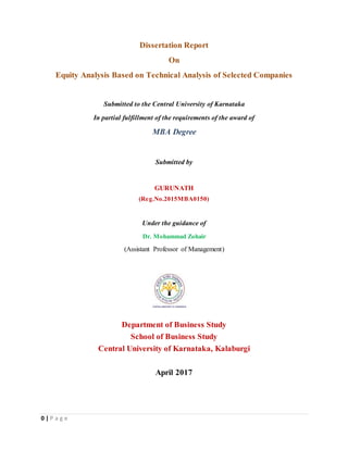 0 | P a g e
Dissertation Report
On
Equity Analysis Based on Technical Analysis of Selected Companies
Submitted to the Central University of Karnataka
In partial fulfillment of the requirements of the award of
MBA Degree
Submitted by
GURUNATH
(Reg.No.2015MBA0150)
Under the guidance of
Dr. Mohammad Zohair
(Assistant Professor of Management)
Department of Business Study
School of Business Study
Central University of Karnataka, Kalaburgi
April 2017
 