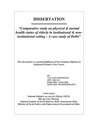 DISSERTATION
                ===============
  “Comparative study on physical & mental
health status of elderly in institutional & non-
 institutional setting - A case study of Delhi”




 This dissertation is a partial fulfillment of Post Graduate Diploma in
                    Integrated Geriatric Care Course



                                 BY:
                                 GAUTAM CHOWDHARY.
                                 DPT. ND(CAL)
                                 GERIATRIC ANIMATOR
                                 GERIATRIC PHYSIOTHERAPIST



                             Under project
           National Initiative on care for Elderly (NICE)
                       Old Age Care Division
   National Institute of Social Defence, Delhi Autonomous Body
 Ministry of Social Justice and Empowerment Government of India.
 